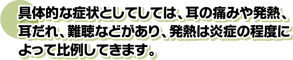 具体的な症状としてしては、耳の痛みや発熱、耳だれ、難聴などがあり、発熱は炎症の程度によって比例してきます。