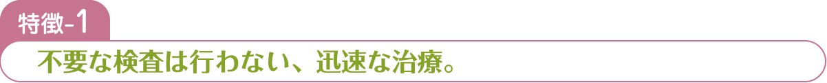 特徴-1 不要な検査は行わない、迅速な治療。