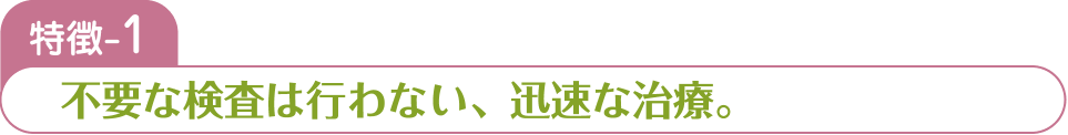 特徴-1 不要な検査は行わない、迅速な治療。