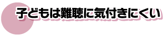 子供は難聴に気付きにくい