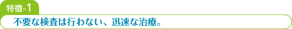 特徴-1 不要な検査は行わない、迅速な治療。