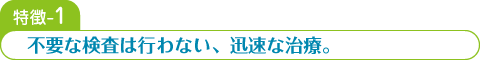 特徴-1 不要な検査は行わない、迅速な治療。